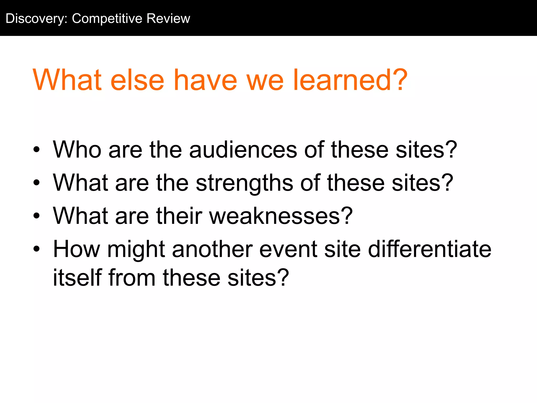Competitive Discovery: Competitive Review 
Review 
What else have we learned? 
• Who are the audiences of these sites? 
• What are the strengths of these sites? 
• What are their weaknesses? 
• How might another event site differentiate 
itself from these sites? 
 