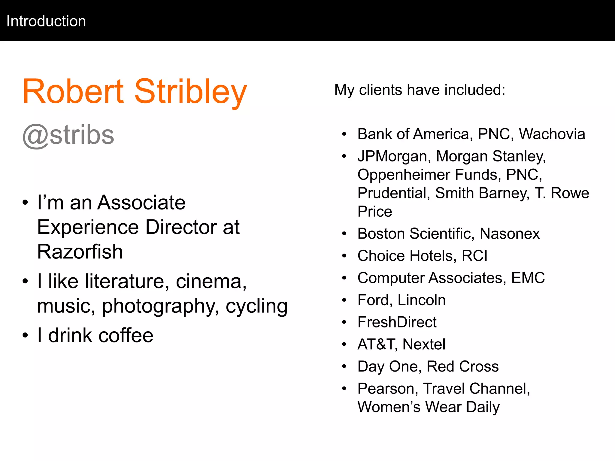 Introduction 
Intro 
Robert Stribley 
@stribs 
• I’m an Associate 
Experience Director at 
Razorfish 
• I like literature, cinema, 
music, photography, cycling 
• I drink coffee 
My clients have included: 
• Bank of America, PNC, Wachovia 
• JPMorgan, Morgan Stanley, 
Oppenheimer Funds, PNC, 
Prudential, Smith Barney, T. Rowe 
Price 
• Boston Scientific, Nasonex 
• Choice Hotels, RCI 
• Computer Associates, EMC 
• Ford, Lincoln 
• FreshDirect 
• AT&T, Nextel 
• Day One, Red Cross 
• Pearson, Travel Channel, 
Women’s Wear Daily 
 