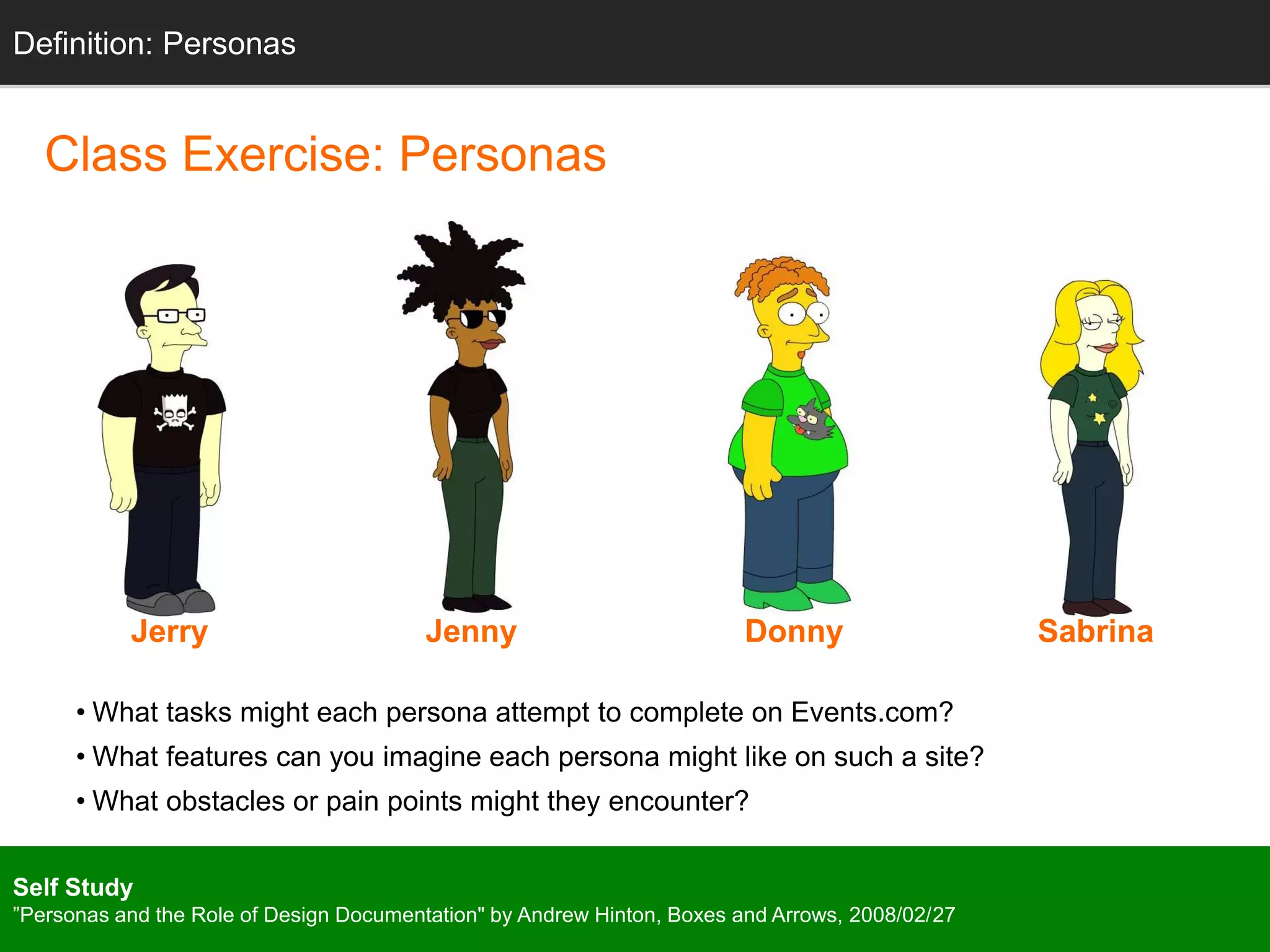 Definition: Personas 
Class Exercise: Personas 
Jerry Jenny Donny Sabrina 
• What tasks might each persona attempt to complete on Events.com? 
• What features can you imagine each persona might like on such a site? 
• What obstacles or pain points might they encounter? 
Self Study 
”Personas and the Role of Design Documentation" by Andrew Hinton, Boxes and Arrows, 2008/02/27 
 
