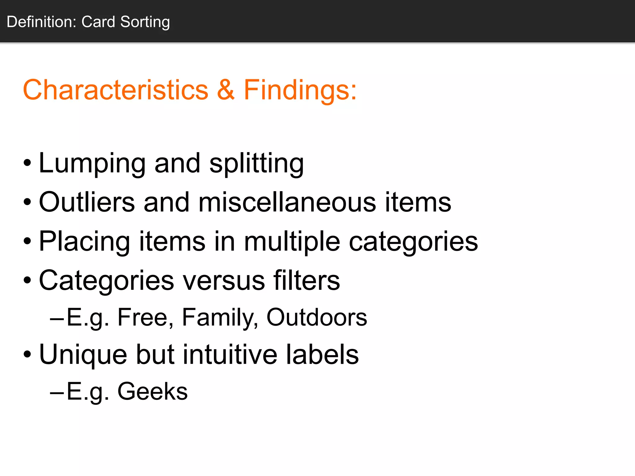 Definition: Card Sorting 
Characteristics & Findings: 
• Lumping and splitting 
• Outliers and miscellaneous items 
• Placing items in multiple categories 
• Categories versus filters 
–E.g. Free, Family, Outdoors 
• Unique but intuitive labels 
–E.g. Geeks 
 