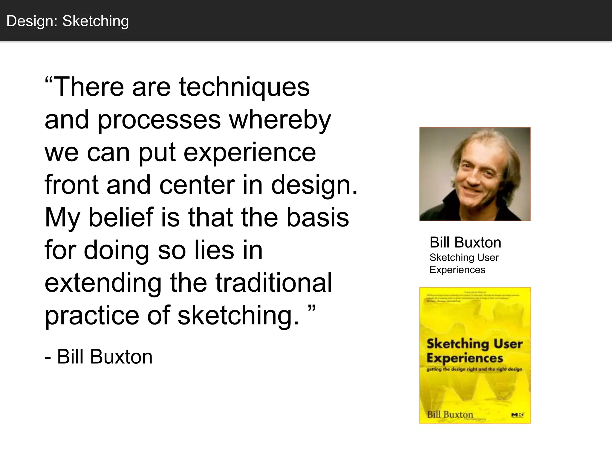 Design: Sketching 
Sketching 
“There are techniques 
and processes whereby 
we can put experience 
front and center in design. 
My belief is that the basis 
for doing so lies in 
extending the traditional 
practice of sketching. ” 
- Bill Buxton 
Bill Buxton 
Sketching User 
Experiences 
 
