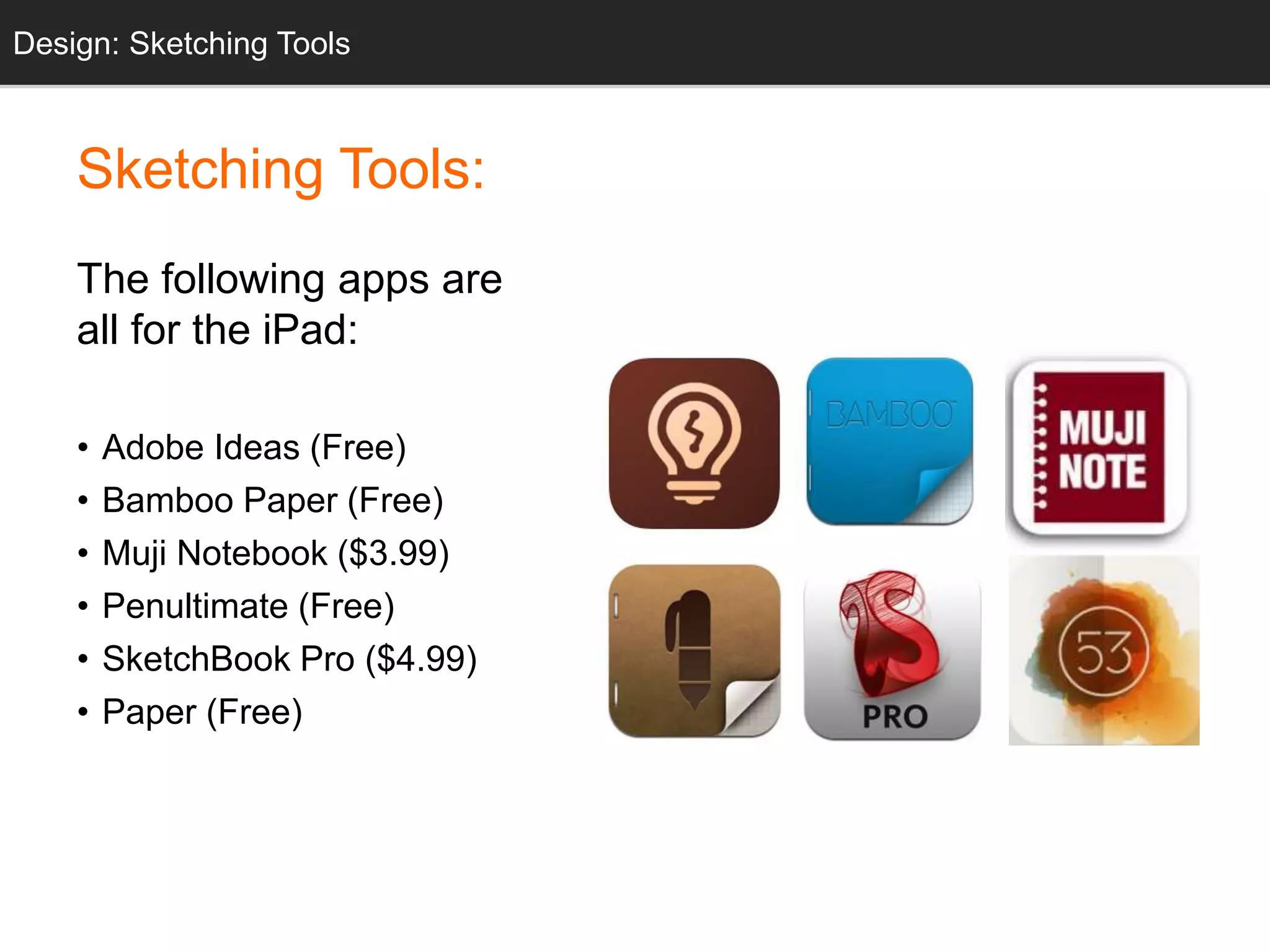 IDnefosign: Sketching Tools 
Sketching Tools: 
The following apps are 
all for the iPad: 
• Adobe Ideas (Free) 
• Bamboo Paper (Free) 
• Muji Notebook ($3.99) 
• Penultimate (Free) 
• SketchBook Pro ($4.99) 
• Paper (Free) 
 