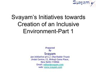 Svayam’s Initiatives towards
  Creation of an Inclusive
    Environment-Part 1

                      Prepared
                         By
                     Svayam
       (an initiative of S.J. Charitable Trust)
        Jindal Centre,12, Bhikaji Cama Place,
                  New Delhi-110066
             Email: editor@svayam.com
                web: www.svayam.com
 