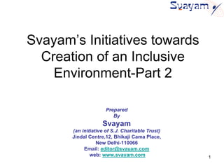 Svayam’s Initiatives towards
  Creation of an Inclusive
    Environment-Part 2

                      Prepared
                         By
                    Svayam
       (an initiative of S.J. Charitable Trust)
       Jindal Centre,12, Bhikaji Cama Place,
                  New Delhi-110066
            Email: editor@svayam.com
               web: www.svayam.com                1
 