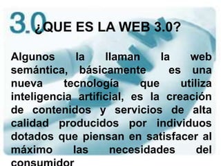¿QUE ES LA WEB 3.0? Algunos la llaman la web semántica, básicamente  es una nueva tecnología que utiliza inteligencia artificial, es la creación de contenidos y servicios de alta calidad producidos por individuos dotados que piensan en satisfacer al máximo las necesidades del consumidor 