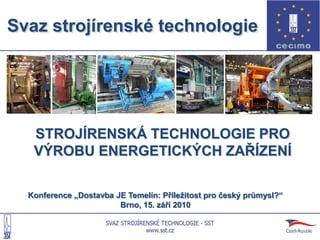 Svaz strojírenské technologie




   STROJÍRENSKÁ TECHNOLOGIE PRO
   VÝROBU ENERGETICKÝCH ZAŘÍZENÍ

  Konference „Dostavba JE Temelín: Příleţitost pro český průmysl?“
                        Brno, 15. září 2010
 
