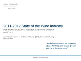 2011-2012 State of the Wine Industry
Rob McMillan, EVP & Founder, SVB Wine Division
April 27, 2011

Join the conversation on Twitter by following @SVB_Financial and using
#SVBonWine.

                                                           “We believe we are at the beginning
                                                           of another long-term steady growth
                                                           pattern in fine wine sales.”



                                         Twitter: #SVBonWine
 