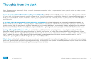 0417-0062KHEXP083117 SVB Asset Management | Quarterly Economic Report Q2 2017
Thoughts from the desk
Major global economies, directionally similar to the U.S., continue to post positive growth — though political events may add fuel to the engine or choke
off current momentum.
Across the pond, U.K. Prime Minister Theresa May invoked Article 50 to officially commence the EU divorce discussions, and key election outcomes
in France, Italy and Germany threaten to possibly increase the call to exit from the Eurozone. Nonetheless, slowdown in quantitative easing programs by
the European Central Bank, election uncertainties and early jockeying for favorable trade policies by member countries continue to weaken the British
pound and euro.
In the states, the FOMC maintained its current path toward normalization of monetary policies with an additional 25-basis-point increase to the
Federal Funds rate range in March — while signaling two additional hikes to follow by year-end. The Fed also cited further tightening in labor markets,
inflation “moving close” to their 2 percent longer-run objectives and the increasing likelihood of discontinuing its policy of reinvesting principal payments
from investment holdings. The Fed remains the only major central bank in a tightening mode, and it appears to stand alone for the foreseeable future.
Looking at Trump’s first 100 days in office, his administration has fallen short of his campaign promises — including the inability to reform the
Affordable Care Act, decreasing odds of enacting his plan for personal and corporate tax cuts by year-end and infrastructure spending plans that are
looking to be smaller than the original $1 trillion proposal. However, with elevated business and consumer sentiment — albeit a decline from post-election
highs — markets will continue to test new highs if the President is able to roll back the Dodd-Frank Act on banking regulation, pass any form of
infrastructure spending bill and work with Congress to pass a meaningful tax reform.
What’s ahead: with inertia for additional rate hikes, we continue to position duration for intermediate-to-long portfolios to be defensive. Investment-grade
bonds offer better downside protection than government securities as compressing credit spreads and relatively attractive coupons counter price declines.
As such, we favor allocations to this security type for our comprehensive portfolios.
3
 