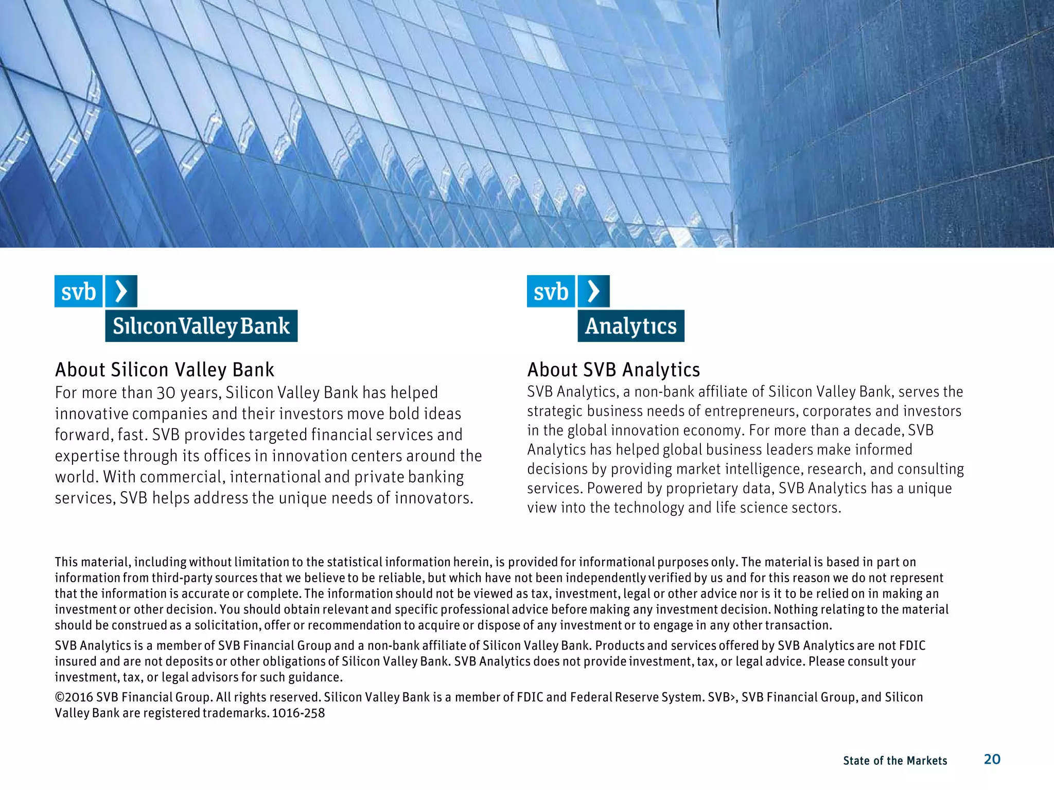 About Silicon Valley Bank
For more than 30 years, Silicon Valley Bank has helped
innovative companies and their investors move bold ideas
forward, fast. SVB provides targeted financial services and
expertise through its offices in innovation centers around the
world. With commercial, international and private banking
services, SVB helps address the unique needs of innovators.
State of the Markets 20
This material, including without limitation to the statistical information herein, is providedfor informationalpurposesonly. The materialis based in part on
information from third-party sourcesthat we believeto be reliable,but which have not been independentlyverifiedby us and for this reason we do not represent
that the information is accurate or complete.The information should not be viewed as tax, investment,legal or other advice nor is it to be reliedon in making an
investmentor other decision. You should obtain relevantand specific professionaladvice beforemaking any investment decision.Nothing relatingto the material
should be construedas a solicitation,offer or recommendation to acquire or dispose of any investmentor to engage in any other transaction.
SVB Analytics is a memberof SVB Financial Group and a non-bank affiliate of Silicon Valley Bank. Productsand servicesofferedby SVB Analyticsare not FDIC
insured and are not depositsor other obligationsof Silicon Valley Bank. SVB Analytics does not provideinvestment,tax, or legal advice. Please consult your
investment, tax, or legal advisors for such guidance.
©2016 SVB Financial Group. All rights reserved.Silicon Valley Bank is a member of FDIC and FederalReserve System. SVB>, SVB Financial Group,and Silicon
Valley Bank are registeredtrademarks.1016-258
About SVB Analytics
SVB Analytics, a non-bank affiliate of Silicon Valley Bank, serves the
strategic business needs of entrepreneurs, corporates and investors
in the global innovation economy. For more than a decade, SVB
Analytics has helped global business leaders make informed
decisions by providing market intelligence, research, and consulting
services. Powered by proprietary data, SVB Analytics has a unique
view into the technology and life science sectors.
 