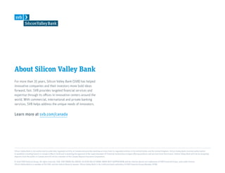 About Silicon Valley Bank
For more than 35 years, Silicon Valley Bank (SVB) has helped
innovative companies and their investors move bold ideas
forward, fast. SVB provides targeted financial services and
expertise through its offices in innovation centers around the
world. With commercial, international and private banking
services, SVB helps address the unique needs of innovators.
Learn more at svb.com/canada
Silicon Valley Bank is not authorized to undertake regulated activity in Canada and provides banking services from its regulated entities in the United States and the United Kingdom. Silicon Valley Bank received authorization
to establish a lending branch in Canada in March 2018 and is awaiting the approval of the Superintendent of Financial Institutions to begin offering products and services from that branch. Silicon Valley Bank will not be accepting
deposits from the public in Canada and will not be a member of the Canada Deposit Insurance Corporation.
© 2019 SVB Financial Group. All rights reserved. SVB, SVB FINANCIAL GROUP, SILICON VALLEY BANK, MAKE NEXT HAPPEN NOW and the chevron device are trademarks of SVB Financial Group, used under license.
Silicon Valley Bank is a member of the FDIC and the Federal Reserve System. Silicon Valley Bank is the California bank subsidiary of SVB Financial Group (Nasdaq: SIVB).
 