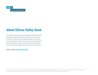About Silicon Valley Bank
For more than 35 years, Silicon Valley Bank (SVB) has helped
innovative companies and their investors move bold ideas
forward, fast. SVB provides targeted financial services and
expertise through its offices in innovation centers around the
world. With commercial, international and private banking
services, SVB helps address the unique needs of innovators.
Learn more at svb.com/china
© 2019 SVB Financial Group. All rights reserved. SVB, SVB FINANCIAL GROUP, SILICON VALLEY BANK, MAKE NEXT HAPPEN NOW and the chevron device are trademarks of SVB Financial Group, used under license.
Silicon Valley Bank is a member of the FDIC and the Federal Reserve System. Silicon Valley Bank is the California bank subsidiary of SVB Financial Group (Nasdaq: SIVB).
 