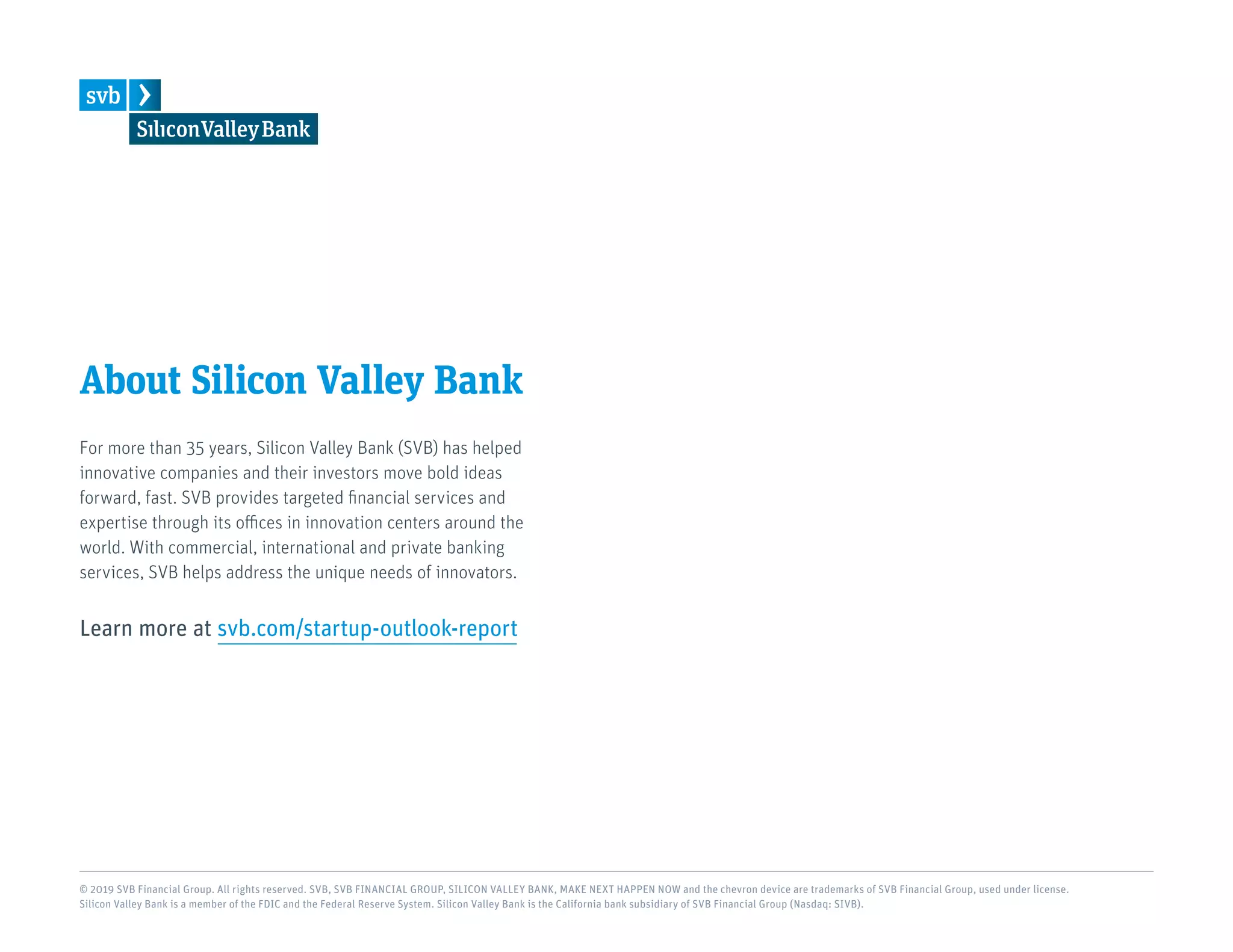 About Silicon Valley Bank
For more than 35 years, Silicon Valley Bank (SVB) has helped
innovative companies and their investors move bold ideas
forward, fast. SVB provides targeted financial services and
expertise through its offices in innovation centers around the
world. With commercial, international and private banking
services, SVB helps address the unique needs of innovators.
Learn more at svb.com/startup-outlook-report
© 2019 SVB Financial Group. All rights reserved. SVB, SVB FINANCIAL GROUP, SILICON VALLEY BANK, MAKE NEXT HAPPEN NOW and the chevron device are trademarks of SVB Financial Group, used under license.
Silicon Valley Bank is a member of the FDIC and the Federal Reserve System. Silicon Valley Bank is the California bank subsidiary of SVB Financial Group (Nasdaq: SIVB).
 