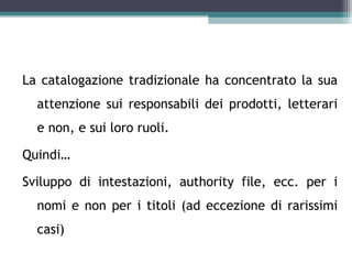 Catalogazione per autori

La catalogazione tradizionale ha concentrato la sua
  attenzione sui responsabili dei prodotti, letterari
  e non, e sui loro ruoli.

Quindi…

Sviluppo di intestazioni, authority file, ecc. per i
  nomi e non per i titoli (ad eccezione di rarissimi
  casi)
 