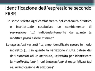 Identificazione dell’espressione secondo
FRBR
“in senso stretto ogni cambiamento nel contenuto artistico
  o   intellettuale   costituisce    un   cambiamento      di
  espressione [...] indipendentemente da quanto la
  modifica possa essere minima”

Le espressioni varianti “saranno identificate spesso in modo
  indiretto [...] in quanto la variazione risulta palese dai
  dati associati ad un attributo, utilizzato per identificare
  la manifestazione in cui l'espressione si materializza (ad
  es. un'indicazione di edizione)”
 