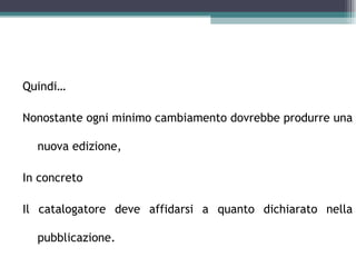 Criticità relative all’espressione

Quindi…

Nonostante ogni minimo cambiamento dovrebbe produrre una

  nuova edizione,

In concreto

Il catalogatore deve affidarsi a quanto dichiarato nella

  pubblicazione.
 