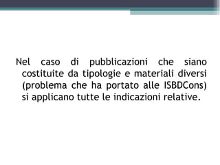 Nel caso di pubblicazioni che siano
 costituite da tipologie e materiali diversi
 (problema che ha portato alle ISBDCons)
 si applicano tutte le indicazioni relative.
 