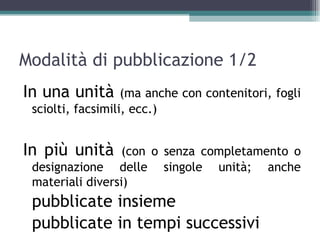 Modalità di pubblicazione 1/2
In una unità       (ma anche con contenitori, fogli
 sciolti, facsimili, ecc.)


In più unità      (con o senza completamento o
 designazione delle singole unità; anche
 materiali diversi)
 pubblicate insieme
 pubblicate in tempi successivi
 