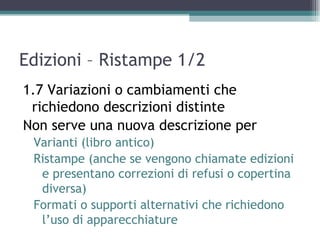 Edizioni – Ristampe 1/2
1.7 Variazioni o cambiamenti che
 richiedono descrizioni distinte
Non serve una nuova descrizione per
 Varianti (libro antico)
 Ristampe (anche se vengono chiamate edizioni
  e presentano correzioni di refusi o copertina
  diversa)
 Formati o supporti alternativi che richiedono
  l’uso di apparecchiature
 