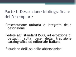 Parte I: Descrizione bibliografica e
dell’esemplare
Presentazione unitaria e integrata della
 descrizione

Fedele agli standard ISBD, ad eccezione di
 dettagli, sulla base della tradizione
 catalografica ed editoriale italiana

Riduzione dell'uso delle abbreviazioni
 
