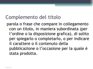 Complemento del titolo
 parola o frase che compare in collegamento
  con un titolo, in maniera subordinata (per
  l’ordine o la disposizione grafica), di solito
  per spiegarlo o completarlo, o per indicare
  il carattere o il contenuto della
  pubblicazione o l’occasione per la quale è
  stata prodotta.


03/05/09
 