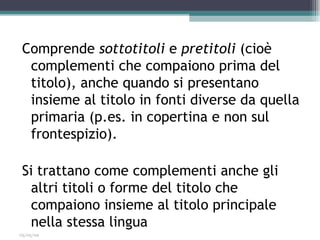 Comprende sottotitoli e pretitoli (cioè
  complementi che compaiono prima del
  titolo), anche quando si presentano
  insieme al titolo in fonti diverse da quella
  primaria (p.es. in copertina e non sul
  frontespizio).

 Si trattano come complementi anche gli
   altri titoli o forme del titolo che
   compaiono insieme al titolo principale
   nella stessa lingua
03/05/09
 