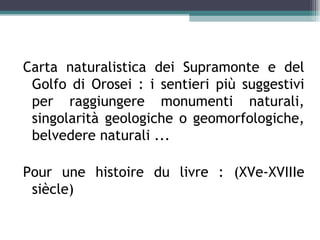 Carta naturalistica dei Supramonte e del
 Golfo di Orosei : i sentieri più suggestivi
 per raggiungere monumenti naturali,
 singolarità geologiche o geomorfologiche,
 belvedere naturali ...

Pour une histoire du livre : (XVe-XVIIIe
 siècle)
 