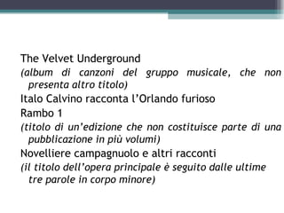 The Velvet Underground
(album di canzoni del gruppo musicale, che non
  presenta altro titolo)
Italo Calvino racconta l’Orlando furioso
Rambo 1
(titolo di un’edizione che non costituisce parte di una
  pubblicazione in più volumi)
Novelliere campagnuolo e altri racconti
(il titolo dell’opera principale è seguito dalle ultime
  tre parole in corpo minore)
 