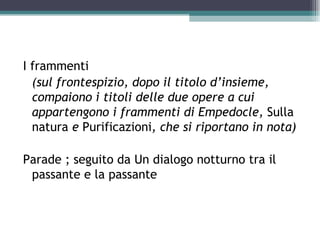 I frammenti
  (sul frontespizio, dopo il titolo d’insieme,
  compaiono i titoli delle due opere a cui
  appartengono i frammenti di Empedocle, Sulla
  natura e Purificazioni, che si riportano in nota)

Parade ; seguito da Un dialogo notturno tra il
 passante e la passante
 