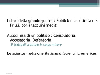 I diari della grande guerra : Kobilek e La ritirata del
   Friuli, con i taccuini inediti

 Autodifesa di un politico : Consolatoria,
  Accusatoria, Defensoria
     Si tratta di pretitolo in corpo minore

 Le scienze : edizione italiana di Scientific American



03/05/09
 