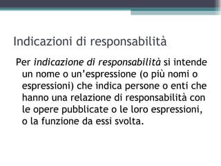 Indicazioni di responsabilità
Per indicazione di responsabilità si intende
 un nome o un’espressione (o più nomi o
 espressioni) che indica persone o enti che
 hanno una relazione di responsabilità con
 le opere pubblicate o le loro espressioni,
 o la funzione da essi svolta.
 