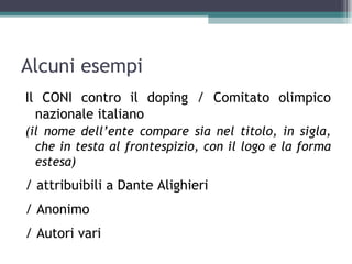Alcuni esempi
Il CONI contro il doping / Comitato olimpico
  nazionale italiano
(il nome dell’ente compare sia nel titolo, in sigla,
  che in testa al frontespizio, con il logo e la forma
  estesa)
/ attribuibili a Dante Alighieri
/ Anonimo
/ Autori vari
 
