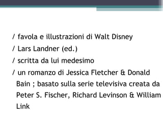 / favola e illustrazioni di Walt Disney
/ Lars Landner (ed.)
/ scritta da lui medesimo
/ un romanzo di Jessica Fletcher & Donald
 Bain ; basato sulla serie televisiva creata da
 Peter S. Fischer, Richard Levinson & William
 Link
 