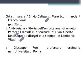 Orta : marcia / Silvio Caligaris. Mare blu : marcia /
 Franco Benzi
    (partitura)
L’Ambrosiana / Storia dell’Ambrosiana, di Angelo
  Paredi ; I dipinti e le sculture, di Gian Alberto
  Dell’Acqua ; I disegni e le stampe, di Lamberto
  Vitali

/       Giuseppe      Ferri,   professore    ordinario
    nell’Università di Roma
 