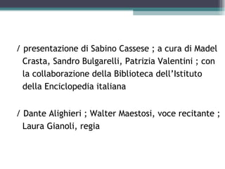 / presentazione di Sabino Cassese ; a cura di Madel
  Crasta, Sandro Bulgarelli, Patrizia Valentini ; con
  la collaborazione della Biblioteca dell’Istituto
  della Enciclopedia italiana


/ Dante Alighieri ; Walter Maestosi, voce recitante ;
  Laura Gianoli, regia
 