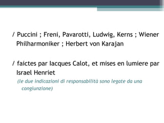 / Puccini ; Freni, Pavarotti, Ludwig, Kerns ; Wiener
  Philharmoniker ; Herbert von Karajan


/ faictes par Iacques Calot, et mises en lumiere par
  Israel Henriet
 (le due indicazioni di responsabilità sono legate da una
   congiunzione)
 