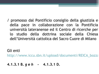 / promosso dal Pontificio consiglio della giustizia e
 della pace in collaborazione con la Pontificia
 università lateranense ed il Centro di ricerche per
 lo studio della dottrina sociale della Chiesa
 dell’Università cattolica del Sacro Cuore di Milano


Gli enti
http://www.iccu.sbn.it/upload/documenti/REICA_bozza

4.1.3.1 B. g e h   -   4.1.3.1 D.
 