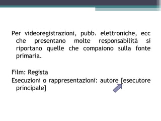 Per videoregistrazioni, pubb. elettroniche, ecc
 che presentano molte responsabilità si
 riportano quelle che compaiono sulla fonte
 primaria.

Film: Regista
Esecuzioni o rappresentazioni: autore [esecutore
  principale]
 