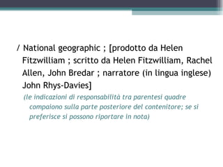 / National geographic ; [prodotto da Helen
  Fitzwilliam ; scritto da Helen Fitzwilliam, Rachel
  Allen, John Bredar ; narratore (in lingua inglese)
  John Rhys-Davies]
 (le indicazioni di responsabilità tra parentesi quadre
   compaiono sulla parte posteriore del contenitore; se si
   preferisce si possono riportare in nota)
 