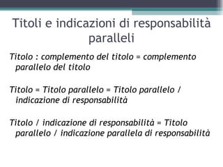 Titoli e indicazioni di responsabilità
               paralleli
Titolo : complemento del titolo = complemento
 parallelo del titolo

Titolo = Titolo parallelo = Titolo parallelo /
 indicazione di responsabilità

Titolo / indicazione di responsabilità = Titolo
 parallelo / indicazione parallela di responsabilità
 