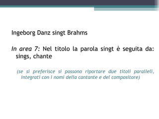 Ingeborg Danz singt Brahms

In area 7: Nel titolo la parola singt è seguita da:
  sings, chante

 (se si preferisce si possono riportare due titoli paralleli,
   integrati con i nomi della cantante e del compositore)
 
