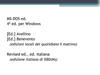 MS-DOS ed.
4ª ed. per Windows

[Ed.] Avellino
[Ed.] Benevento
 (edizioni locali del quotidiano Il mattino)

Revised ed., ed. italiana
 (edizione italiana di ISBD(M))
 