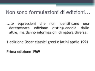 Non sono formulazioni di edizioni...

...le espressioni che non identificano una
  determinata edizione distinguendola dalle
  altre, ma danno informazioni di natura diversa.

1 edizione Oscar classici greci e latini aprile 1991

Prima edizione 1969
 