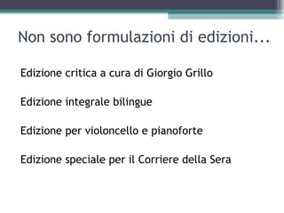 Non sono formulazioni di edizioni...

Edizione critica a cura di Giorgio Grillo

Edizione integrale bilingue

Edizione per violoncello e pianoforte

Edizione speciale per il Corriere della Sera
 