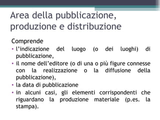 Area della pubblicazione,
produzione e distribuzione
Comprende
• l’indicazione del luogo (o dei luoghi) di
  pubblicazione,
• il nome dell’editore (o di una o più figure connesse
  con la realizzazione o la diffusione della
  pubblicazione),
• la data di pubblicazione
• in alcuni casi, gli elementi corrispondenti che
  riguardano la produzione materiale (p.es. la
  stampa).
 