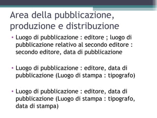 Area della pubblicazione,
produzione e distribuzione
• Luogo di pubblicazione : editore ; luogo di
  pubblicazione relativo al secondo editore :
  secondo editore, data di pubblicazione

• Luogo di pubblicazione : editore, data di
  pubblicazione (Luogo di stampa : tipografo)

• Luogo di pubblicazione : editore, data di
  pubblicazione (Luogo di stampa : tipografo,
  data di stampa)
 
