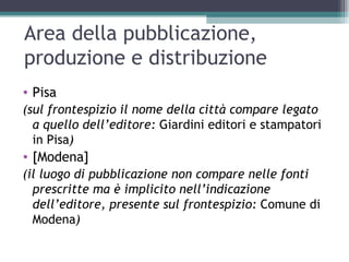Area della pubblicazione,
produzione e distribuzione
• Pisa
(sul frontespizio il nome della città compare legato
  a quello dell’editore: Giardini editori e stampatori
  in Pisa)
• [Modena]
(il luogo di pubblicazione non compare nelle fonti
  prescritte ma è implicito nell’indicazione
  dell’editore, presente sul frontespizio: Comune di
  Modena)
 
