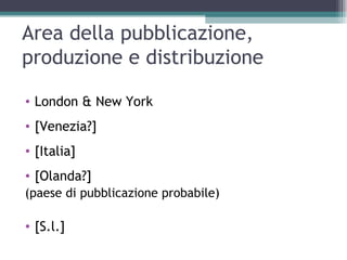 Area della pubblicazione,
produzione e distribuzione

• London & New York
• [Venezia?]
• [Italia]
• [Olanda?]
(paese di pubblicazione probabile)

• [S.l.]
 