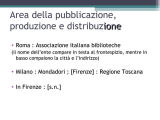 Area della pubblicazione,
produzione e distribuzione
• Roma : Associazione italiana biblioteche
(il nome dell’ente compare in testa al frontespizio, mentre in
   basso compaiono la città e l’indirizzo)

• Milano : Mondadori ; [Firenze] : Regione Toscana

• In Firenze : [s.n.]
 