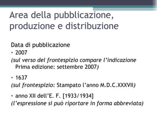 Area della pubblicazione,
produzione e distribuzione
Data di pubblicazione
• 2007
(sul verso del frontespizio compare l’indicazione
  Prima edizione: settembre 2007)
• 1637
(sul frontespizio: Stampato l’anno M.D.C.XXXVII)
• anno XII dell’E. F. [1933/1934]
(l’espressione si può riportare in forma abbreviata)
 