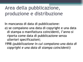 Area della pubblicazione,
produzione e distribuzione
In mancanza di data di pubblicazione:
a) se compaiono una data di copyright e una data
  di stampa o manifattura coincidenti, l’anno si
  riporta come data di pubblicazione senza
  ulteriori specificazioni;
1998 (pubblicazione in cui compaiono una data di
  copyright e una data di stampa coincidenti)
 